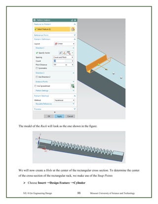 NX 10 for Engineering Design 88 Missouri University of Science and Technology
The model of the Rack will look as the one shown in the figure.
We will now create a Hole at the center of the rectangular cross section. To determine the center
of the cross-section of the rectangular rack, we make use of the Snap Points
 Choose Insert →Design Feature →Cylinder
 