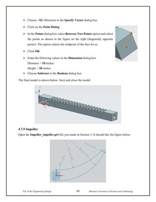 NX 10 for Engineering Design 89 Missouri University of Science and Technology
 Choose –XC-Direction in the Specify Vector dialog box
 Click on the Point Dialog
 In the Points dialog box select Between Two Points option and select
the points as shown in the figure on the right (diagonally opposite
points). The option selects the midpoint of the face for us
 Click OK
 Enter the following values in the Dimension dialog box
Diameter = 10 inches
Height = 20 inches
 Choose Subtract in the Boolean dialog box
The final model is shown below. Save and close the model.
4.7.5 Impeller
Open the Impeller_impeller.prt file you made in Section 3. It should like the figure below.
 
