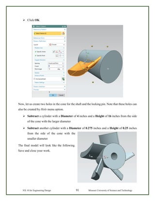 NX 10 for Engineering Design 91 Missouri University of Science and Technology
 Click OK
Now, let us create two holes in the cone for the shaft and the locking pin. Note that these holes can
also be created by Hole menu option.
 Subtract a cylinder with a Diameter of 4 inches and a Height of 16 inches from the side
of the cone with the larger diameter
 Subtract another cylinder with a Diameter of 0.275 inches and a Height of 0.25 inches
from the side of the cone with the
smaller diameter
The final model will look like the following.
Save and close your work.
 