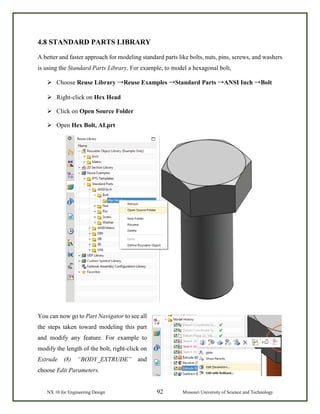 NX 10 for Engineering Design 92 Missouri University of Science and Technology
4.8 STANDARD PARTS LIBRARY
A better and faster approach for modeling standard parts like bolts, nuts, pins, screws, and washers
is using the Standard Parts Library. For example, to model a hexagonal bolt,
 Choose Reuse Library →Reuse Examples →Standard Parts →ANSI Inch →Bolt
 Right-click on Hex Head
 Click on Open Source Folder
 Open Hex Bolt, AI.prt
You can now go to Part Navigator to see all
the steps taken toward modeling this part
and modify any feature. For example to
modify the length of the bolt, right-click on
Extrude (8) “BODY_EXTRUDE” and
choose Edit Parameters.
 