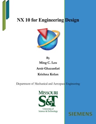 NX 10 for Engineering Design
By
Ming C. Leu
Amir Ghazanfari
Krishna Kolan
Department of Mechanical and Aerospace Engineering
 