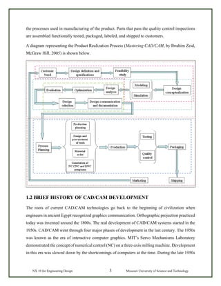 NX 10 for Engineering Design 3 Missouri University of Science and Technology
the processes used in manufacturing of the product. Parts that pass the quality control inspections
are assembled functionally tested, packaged, labeled, and shipped to customers.
A diagram representing the Product Realization Process (Mastering CAD/CAM, by Ibrahim Zeid,
McGraw Hill, 2005) is shown below.
1.2 BRIEF HISTORY OF CAD/CAM DEVELOPMENT
The roots of current CAD/CAM technologies go back to the beginning of civilization when
engineers in ancient Egypt recognized graphics communication. Orthographic projection practiced
today was invented around the 1800s. The real development of CAD/CAM systems started in the
1950s. CAD/CAM went through four major phases of development in the last century. The 1950s
was known as the era of interactive computer graphics. MIT’s Servo Mechanisms Laboratory
demonstrated the concept of numerical control (NC) on a three-axis milling machine. Development
in this era was slowed down by the shortcomings of computers at the time. During the late 1950s
 