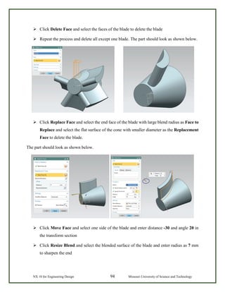 NX 10 for Engineering Design 94 Missouri University of Science and Technology
 Click Delete Face and select the faces of the blade to delete the blade
 Repeat the process and delete all except one blade. The part should look as shown below.
 Click Replace Face and select the end face of the blade with large blend radius as Face to
Replace and select the flat surface of the cone with smaller diameter as the Replacement
Face to delete the blade.
The part should look as shown below.
 Click Move Face and select one side of the blade and enter distance -30 and angle 20 in
the transform section
 Click Resize Blend and select the blended surface of the blade and enter radius as 7 mm
to sharpen the end
 
