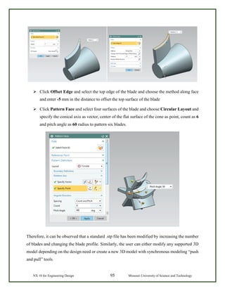 NX 10 for Engineering Design 95 Missouri University of Science and Technology
 Click Offset Edge and select the top edge of the blade and choose the method along face
and enter -5 mm in the distance to offset the top surface of the blade
 Click Pattern Face and select four surfaces of the blade and choose Circular Layout and
specify the conical axis as vector, center of the flat surface of the cone as point, count as 6
and pitch angle as 60 radius to pattern six blades.
Therefore, it can be observed that a standard .stp file has been modified by increasing the number
of blades and changing the blade profile. Similarly, the user can either modify any supported 3D
model depending on the design need or create a new 3D model with synchronous modeling “push
and pull” tools.
 