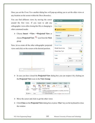 NX 10 for Engineering Design 103 Missouri University of Science and Technology
Once you set the Front View another dialog box will pop-up asking you to set the other views at
any location on the screen within the Sheet Boundary.
You can find different views by moving the cursor
around the first view. If you want to add any
orthographic views after closing this file or changing to
other command modes
 Choose Insert →View →Projected View or
choose Projected View icon from the View
group
Now, let us create all the other orthographic projected
views and click on the screen at the desired position.
 In case you have closed the Projected View dialog box you can reopen it by clicking on
the Projected View icon in the View Group
 Move the cursor and click to get the other views
 Click Close on the Projected View dialog box or press <Esc> key on the keyboard to close
the window
 