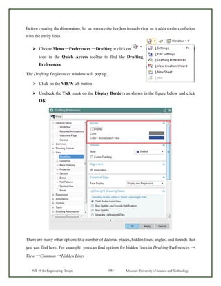 NX 10 for Engineering Design 104 Missouri University of Science and Technology
Before creating the dimensions, let us remove the borders in each view as it adds to the confusion
with the entity lines.
 Choose Menu →Preferences →Drafting or click on
icon in the Quick Access toolbar to find the Drafting
Preferences
The Drafting Preferences window will pop up.
 Click on the VIEW tab button
 Uncheck the Tick mark on the Display Borders as shown in the figure below and click
OK
There are many other options like number of decimal places, hidden lines, angles, and threads that
you can find here. For example, you can find options for hidden lines in Drafting Preferences →
View →Common →Hidden Lines
 