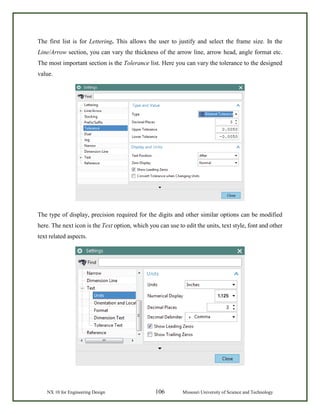 NX 10 for Engineering Design 106 Missouri University of Science and Technology
The first list is for Lettering. This allows the user to justify and select the frame size. In the
Line/Arrow section, you can vary the thickness of the arrow line, arrow head, angle format etc.
The most important section is the Tolerance list. Here you can vary the tolerance to the designed
value.
The type of display, precision required for the digits and other similar options can be modified
here. The next icon is the Text option, which you can use to edit the units, text style, font and other
text related aspects.
 