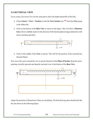 NX 10 for Engineering Design 108 Missouri University of Science and Technology
5.4 SECTIONAL VIEW
Let us create a Sectional View for the same part to show the depth and profile of the hole.
 Choose Insert →View →Section or click the View Section icon from the View group
in the ribbon bar
 Click on the bottom of the Base View as shown in the figure. This will show a Phantom
Line with two Arrow marks for the direction of the Section plane (orange dashed line with
arrows pointing upwards).
 Click on the middle of the View as shown. This will fix the position of the sectional line
(Section Plane)
Now move the cursor around the view to get the direction of the Plane of Section. Keep the arrow
pointing vertically upwards and drag the sectional view to the bottom of the Base View.
Adjust the positions of dimensions if they are interfering. The final drawing sheet should look like
the one shown in the following figure.
 