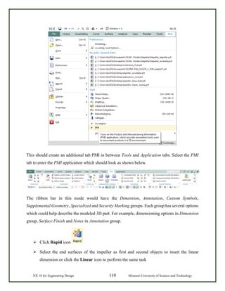 NX 10 for Engineering Design 110 Missouri University of Science and Technology
This should create an additional tab PMI in between Tools and Application tabs. Select the PMI
tab to enter the PMI application which should look as shown below.
The ribbon bar in this mode would have the Dimension, Annotation, Custom Symbols,
Supplemental Geometry, Specialized and Security Marking groups. Each group has several options
which could help describe the modeled 3D part. For example, dimensioning options in Dimension
group, Surface Finish and Notes in Annotation group.
 Click Rapid icon
 Select the end surfaces of the impeller as first and second objects to insert the linear
dimension or click the Linear icon to perform the same task
 
