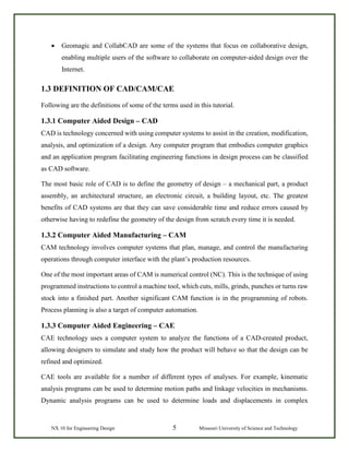NX 10 for Engineering Design 5 Missouri University of Science and Technology
• Geomagic and CollabCAD are some of the systems that focus on collaborative design,
enabling multiple users of the software to collaborate on computer-aided design over the
Internet.
1.3 DEFINITION OF CAD/CAM/CAE
Following are the definitions of some of the terms used in this tutorial.
1.3.1 Computer Aided Design – CAD
CAD is technology concerned with using computer systems to assist in the creation, modification,
analysis, and optimization of a design. Any computer program that embodies computer graphics
and an application program facilitating engineering functions in design process can be classified
as CAD software.
The most basic role of CAD is to define the geometry of design – a mechanical part, a product
assembly, an architectural structure, an electronic circuit, a building layout, etc. The greatest
benefits of CAD systems are that they can save considerable time and reduce errors caused by
otherwise having to redefine the geometry of the design from scratch every time it is needed.
1.3.2 Computer Aided Manufacturing – CAM
CAM technology involves computer systems that plan, manage, and control the manufacturing
operations through computer interface with the plant’s production resources.
One of the most important areas of CAM is numerical control (NC). This is the technique of using
programmed instructions to control a machine tool, which cuts, mills, grinds, punches or turns raw
stock into a finished part. Another significant CAM function is in the programming of robots.
Process planning is also a target of computer automation.
1.3.3 Computer Aided Engineering – CAE
CAE technology uses a computer system to analyze the functions of a CAD-created product,
allowing designers to simulate and study how the product will behave so that the design can be
refined and optimized.
CAE tools are available for a number of different types of analyses. For example, kinematic
analysis programs can be used to determine motion paths and linkage velocities in mechanisms.
Dynamic analysis programs can be used to determine loads and displacements in complex
 
