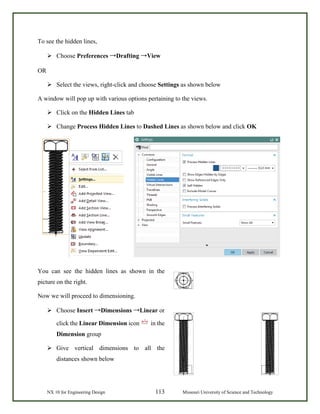 NX 10 for Engineering Design 113 Missouri University of Science and Technology
To see the hidden lines,
 Choose Preferences →Drafting →View
OR
 Select the views, right-click and choose Settings as shown below
A window will pop up with various options pertaining to the views.
 Click on the Hidden Lines tab
 Change Process Hidden Lines to Dashed Lines as shown below and click OK
You can see the hidden lines as shown in the
picture on the right.
Now we will proceed to dimensioning.
 Choose Insert →Dimensions →Linear or
click the Linear Dimension icon in the
Dimension group
 Give vertical dimensions to all the
distances shown below
 