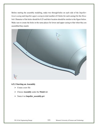 NX 10 for Engineering Design 121 Missouri University of Science and Technology
Before starting the assembly modeling, make two through-holes on each side of the Impeller-
lower-casing and Impeller-upper-casing (a total number of 4 holes for each casing) for the Hexa-
bolt. Diameter of the holes should be 0.25 and their location should be similar to the figure below.
Make sure to create the holes in the same places for lower and upper casing to that when they are
assembled they match.
6.5.1 Starting an Assembly
 Create a new file
 Choose Assembly under the Model tab
 Name it as Impeller_assembly.prt
 