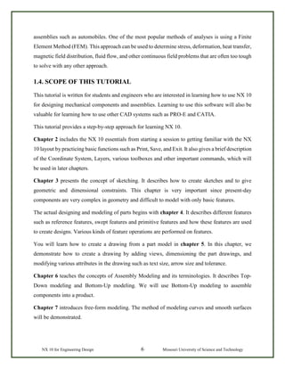 NX 10 for Engineering Design 6 Missouri University of Science and Technology
assemblies such as automobiles. One of the most popular methods of analyses is using a Finite
Element Method (FEM). This approach can be used to determine stress, deformation, heat transfer,
magnetic field distribution, fluid flow, and other continuous field problems that are often too tough
to solve with any other approach.
1.4. SCOPE OF THIS TUTORIAL
This tutorial is written for students and engineers who are interested in learning how to use NX 10
for designing mechanical components and assemblies. Learning to use this software will also be
valuable for learning how to use other CAD systems such as PRO-E and CATIA.
This tutorial provides a step-by-step approach for learning NX 10.
Chapter 2 includes the NX 10 essentials from starting a session to getting familiar with the NX
10 layout by practicing basic functions such as Print, Save, and Exit. It also gives a brief description
of the Coordinate System, Layers, various toolboxes and other important commands, which will
be used in later chapters.
Chapter 3 presents the concept of sketching. It describes how to create sketches and to give
geometric and dimensional constraints. This chapter is very important since present-day
components are very complex in geometry and difficult to model with only basic features.
The actual designing and modeling of parts begins with chapter 4. It describes different features
such as reference features, swept features and primitive features and how these features are used
to create designs. Various kinds of feature operations are performed on features.
You will learn how to create a drawing from a part model in chapter 5. In this chapter, we
demonstrate how to create a drawing by adding views, dimensioning the part drawings, and
modifying various attributes in the drawing such as text size, arrow size and tolerance.
Chapter 6 teaches the concepts of Assembly Modeling and its terminologies. It describes Top-
Down modeling and Bottom-Up modeling. We will use Bottom-Up modeling to assemble
components into a product.
Chapter 7 introduces free-form modeling. The method of modeling curves and smooth surfaces
will be demonstrated.
 
