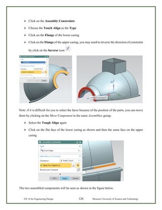 NX 10 for Engineering Design 126 Missouri University of Science and Technology
 Click on the Assembly Constraints
 Choose the Touch Align as the Type
 Click on the Flange of the lower casing
 Click on the Flange of the upper casing, you may need to inverse the direction of constraint
by click on the Inverse icon
Note: if it is difficult for you to select the faces because of the position of the parts, you can move
them by clicking on the Move Component in the same Assemblies group.
 Select the Tough Align again
 Click on the flat face of the lower casing as shown and then the same face on the upper
casing
The two assembled components will be seen as shown in the figure below.
 