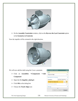 NX 10 for Engineering Design 128 Missouri University of Science and Technology
 On the Assembly Constraints window, click on the Reverse the Last Constraint option
in the Geometry to Constrain
Now the impeller will be oriented in the right direction.
We will now add the shaft using the Center constraint.
 Click on Assemblies →Components →Add
Component
 Open the file Impeller_shaft.prt
 Click OK on the dialog box
 Choose the Touch Align icon
 