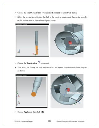 NX 10 for Engineering Design 129 Missouri University of Science and Technology
 Choose the Infer Center/Axis option in the Geometry to Constrain dialog
 Select the two surfaces, first on the shaft in the preview window and then on the impeller
on the main screen as shown in the figures below
 Choose the Touch Align constraint
 First, select the face on the shaft and then select the bottom face of the hole in the impeller
as shown
 Choose Apply and then click OK
 
