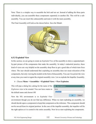 NX 10 for Engineering Design 132 Missouri University of Science and Technology
Note: There is a simpler way to assemble the bolt and nut set. Instead of adding the three parts
individually, you can assemble these components separately in another file. This will be a sub-
assembly. You can insert this subassembly and mate it with the main assembly.
The Final Assembly will look as the shown below. Save the Model.
6.5.3 Exploded View
In this section, we are going to create an Exploded View of the assembly to show a separated part-
by-part picture of the components that make the assembly. In today’s industrial practice, these
kind of views are very helpful on the assembly shop floor to get a good idea of which item fixes
where. The user should understand that exploding an assembly does not mean relocation of the
components, but only viewing the models in the form of disassembly. You can Unexplode the view
at any time you want to regain the original assembly view. Let us explode the Impeller Assembly.
 Choose Menu →Assemblies →Exploded Views →New Explosion
This will pop a dialog box asking for the name of the
Explosion view to be created. You can leave name as
the default name and choose OK
Now the NX environment is in Exploded View
environment though you do not find any difference. When we start exploding an assembly, we
should decide upon a component to keep that component as the reference. This component should
not be moved from its original position. In the case of the impeller assembly, the impeller will be
the right option as it is central to the entire assembly. Now let us start exploding the components.
 