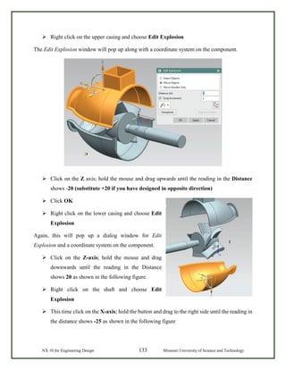 NX 10 for Engineering Design 133 Missouri University of Science and Technology
 Right click on the upper casing and choose Edit Explosion
The Edit Explosion window will pop up along with a coordinate system on the component.
 Click on the Z axis; hold the mouse and drag upwards until the reading in the Distance
shows -20 (substitute +20 if you have designed in opposite direction)
 Click OK
 Right click on the lower casing and choose Edit
Explosion
Again, this will pop up a dialog window for Edit
Explosion and a coordinate system on the component.
 Click on the Z-axis; hold the mouse and drag
downwards until the reading in the Distance
shows 20 as shown in the following figure.
 Right click on the shaft and choose Edit
Explosion
 This time click on the X-axis; hold the button and drag to the right side until the reading in
the distance shows -25 as shown in the following figure
 