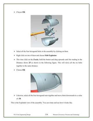 NX 10 for Engineering Design 134 Missouri University of Science and Technology
 Choose OK
 Select all the four hexagonal bolts in the assembly by clicking on them
 Right click on one of them and choose Edit Explosion
 This time click on the Z-axis; hold the button and drag upwards until the reading in the
Distance shows 25 as shown in the following figure. This will move all the six bolts
together to the same distance.
 Choose OK
 Likewise, select all the four hexagonal nuts together and move them downwards to a value
of -30.
This is the Exploded view of the assembly. You can rotate and see how it looks like.
 