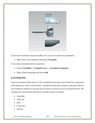 NX 10 for Engineering Design 135 Missouri University of Science and Technology
If you want to retain the original assembly view you can Unexplode any component,
 Right click on the component and choose Unexplode.
If you want to unexplode all the components,
 Choose Assemblies → Exploded Views → Unexplode Component
 Select all the components and choose OK
6.6 EXERCISE
In previous sections of this tutorial, we have modeled various parts, some of which are components
of the arbor press, which is shown below. Assemble the arbor press using the components that you
have modeled in addition to ones that are provided to you that you have not modeled before. The
complete list of parts that the arbor press assembly consists of includes:
• Allen Bolt
• Allen Nut
• Base
• Circle base
• End clip
 