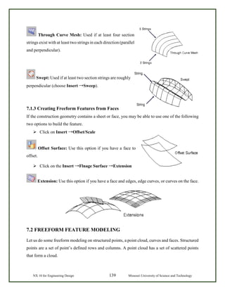 NX 10 for Engineering Design 139 Missouri University of Science and Technology
Through Curve Mesh: Used if at least four section
strings exist with at least two strings in each direction (parallel
and perpendicular).
Swept: Used if at least two section strings are roughly
perpendicular (choose Insert →Sweep).
7.1.3 Creating Freeform Features from Faces
If the construction geometry contains a sheet or face, you may be able to use one of the following
two options to build the feature.
 Click on Insert →Offset/Scale
Offset Surface: Use this option if you have a face to
offset.
 Click on the Insert →Flnage Surface →Extension
Extension: Use this option if you have a face and edges, edge curves, or curves on the face.
7.2 FREEFORM FEATURE MODELING
Let us do some freeform modeling on structured points, a point cloud, curves and faces. Structured
points are a set of point’s defined rows and columns. A point cloud has a set of scattered points
that form a cloud.
 
