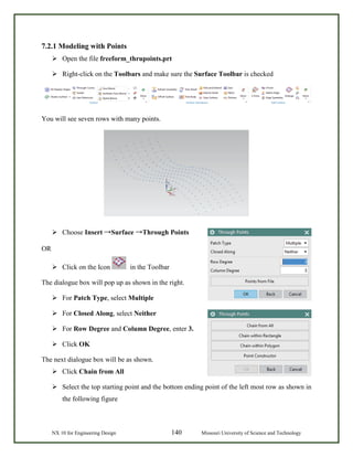 NX 10 for Engineering Design 140 Missouri University of Science and Technology
7.2.1 Modeling with Points
 Open the file freeform_thrupoints.prt
 Right-click on the Toolbars and make sure the Surface Toolbar is checked
You will see seven rows with many points.
 Choose Insert →Surface →Through Points
OR
 Click on the Icon in the Toolbar
The dialogue box will pop up as shown in the right.
 For Patch Type, select Multiple
 For Closed Along, select Neither
 For Row Degree and Column Degree, enter 3.
 Click OK
The next dialogue box will be as shown.
 Click Chain from All
 Select the top starting point and the bottom ending point of the left most row as shown in
the following figure
 