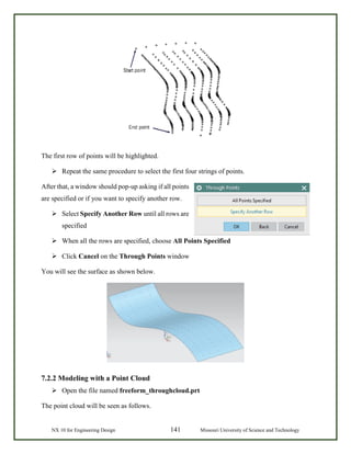 NX 10 for Engineering Design 141 Missouri University of Science and Technology
The first row of points will be highlighted.
 Repeat the same procedure to select the first four strings of points.
After that, a window should pop-up asking if all points
are specified or if you want to specify another row.
 Select Specify Another Row until all rows are
specified
 When all the rows are specified, choose All Points Specified
 Click Cancel on the Through Points window
You will see the surface as shown below.
7.2.2 Modeling with a Point Cloud
 Open the file named freeform_throughcloud.prt
The point cloud will be seen as follows.
 