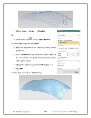 NX 10 for Engineering Design 142 Missouri University of Science and Technology
 Choose Insert →Surface →Fit Surface
OR
 Click on this icon on the Surface Toolbar
The following dialogue box will appear.
 Select all the points on the screen by clicking on the
point cloud.
 In the Fit Direction drop-down menu, choose Best Fit
for. This matches the point cloud coordinate system
with original system
 Change the default values for U and V degrees to 3
 Click OK
The final sheet will look like the following.
 