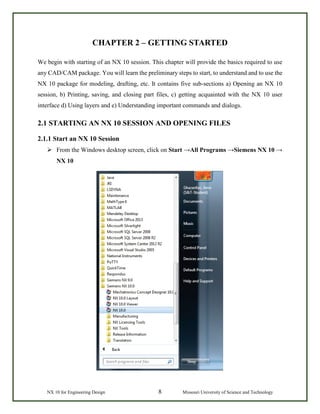 NX 10 for Engineering Design 8 Missouri University of Science and Technology
CHAPTER 2 – GETTING STARTED
We begin with starting of an NX 10 session. This chapter will provide the basics required to use
any CAD/CAM package. You will learn the preliminary steps to start, to understand and to use the
NX 10 package for modeling, drafting, etc. It contains five sub-sections a) Opening an NX 10
session, b) Printing, saving, and closing part files, c) getting acquainted with the NX 10 user
interface d) Using layers and e) Understanding important commands and dialogs.
2.1 STARTING AN NX 10 SESSION AND OPENING FILES
2.1.1 Start an NX 10 Session
 From the Windows desktop screen, click on Start →All Programs →Siemens NX 10 →
NX 10
 