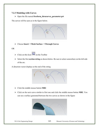 NX 10 for Engineering Design 143 Missouri University of Science and Technology
7.2.3 Modeling with Curves
 Open the file named freeform_thrucurves_parameter.prt
The curves will be seen as in the figure below.
 Choose Insert →Mesh Surface →Through Curves
OR
 Click on this Icon on the Toolbar
 Select the first section string as shown below. Be sure to select somewhere on the left side
of the arc.
A direction vector displays at the end of the string.
 Click the middle mouse button MB2
 Click on the next curve similar to first one and click the middle mouse button MB2. You
can see a surface generated between the two curves as shown in the figure
 
