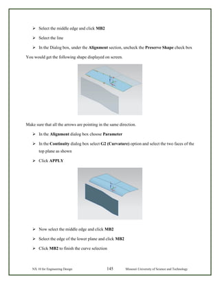 NX 10 for Engineering Design 145 Missouri University of Science and Technology
 Select the middle edge and click MB2
 Select the line
 In the Dialog box, under the Alignment section, uncheck the Preserve Shape check box
You would get the following shape displayed on screen.
Make sure that all the arrows are pointing in the same direction.
 In the Alignment dialog box choose Parameter
 In the Continuity dialog box select G2 (Curvature) option and select the two faces of the
top plane as shown
 Click APPLY
 Now select the middle edge and click MB2
 Select the edge of the lower plane and click MB2
 Click MB2 to finish the curve selection
 