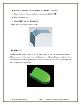 NX 10 for Engineering Design 146 Missouri University of Science and Technology
 Change the option to G2 (Curvature) in the Continuity dialog box
 Select the face of the upper surface(newly created and click MB2
 Select the bottom face
 Click APPLY and then click Cancel
The final curve will be seen as shown below.
7.3 EXERCISE
Model a computer mouse similar to the one shown below or use your imagination to model a
different mouse. As a hint, create some boundary curves on different planes and use them to form
freeform surfaces. Use these quilt surfaces to create the solid. Add and subtract blocks and pads to
attach the accessories like buttons.
 