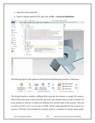 NX 10 for Engineering Design 151 Missouri University of Science and Technology
 Open this newly copied file
 If part is already opened in NX, then click on File →Advanced Simulations
The following figure is the toolbar for Finite Element Modeling and Analysis of Structures.
The Design Simulation module is different from when the first scenario is created. NX creates a
folder of the same name as that of the file and at the same location where the file is located. For
every scenario or Solution, it creates five different files with the name of the scenario. They are
xxx.SIM, xxx.DAT, xxx.txt, xxx.out and xxx.VDM. All the results generated for the scenarios are
saved as .VDM files. You can think of a scenario model as a variation of a master design model.
 