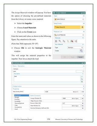 NX 10 for Engineering Design 154 Missouri University of Science and Technology
The Assign Materials window will pop up. You have
the option of choosing the pre-defined materials
from the Library or create a new material.
 Select the Impeller
 Choose Local Materials
 Click on the Create icon
Enter the name and values as shown in the following
figure. Pay attention to the units.
(Note that 30e6 represents 30×106
)
 Choose OK to exit the Isotropic Material
window
This will assign the material properties to the
impeller. Now let us attach the load.
 
