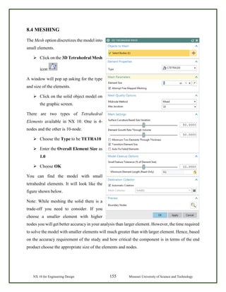 NX 10 for Engineering Design 155 Missouri University of Science and Technology
8.4 MESHING
The Mesh option discretizes the model into
small elements.
 Click on the 3D Tetrahedral Mesh
icon
A window will pop up asking for the type
and size of the elements.
 Click on the solid object model on
the graphic screen.
There are two types of Tetrahedral
Elements available in NX 10. One is 4-
nodes and the other is 10-node.
 Choose the Type to be TETRA10
 Enter the Overall Element Size as
1.0
 Choose OK
You can find the model with small
tetrahedral elements. It will look like the
figure shown below.
Note: While meshing the solid there is a
trade-off you need to consider. If you
choose a smaller element with higher
nodes you will get better accuracy in your analysis than larger element. However, the time required
to solve the model with smaller elements will much greater than with larger element. Hence, based
on the accuracy requirement of the study and how critical the component is in terms of the end
product choose the appropriate size of the elements and nodes.
 