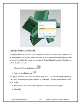 NX 10 for Engineering Design 157 Missouri University of Science and Technology
8.6 BOUNDARY CONDITIONS
The impeller rotates about the axis of the cone with the shaft as you can see in the assembly in the
previous chapters. It is not fixed but our concern is the deformation of the blades with respect to
the core of the impeller. The conical core is relatively fixed and the deformations of the blades are
to be analyzed accordingly.
 Click on the Constraint Type icon
 Select the Fixed Constraint
This type of constraint will restrict the selected entity in six DOF from translating and rotating.
You can see the different constraints available by clicking the Constraint Type drop-down menu
on the toolbar.
 Click on the conical surface of the impeller as shown in the following figure
 Click OK
 