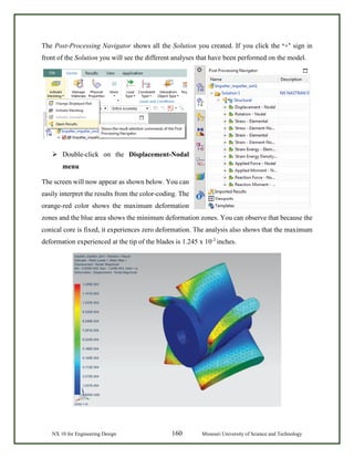 NX 10 for Engineering Design 160 Missouri University of Science and Technology
The Post-Processing Navigator shows all the Solution you created. If you click the ‘+’ sign in
front of the Solution you will see the different analyses that have been performed on the model.
 Double-click on the Displacement-Nodal
menu
The screen will now appear as shown below. You can
easily interpret the results from the color-coding. The
orange-red color shows the maximum deformation
zones and the blue area shows the minimum deformation zones. You can observe that because the
conical core is fixed, it experiences zero deformation. The analysis also shows that the maximum
deformation experienced at the tip of the blades is 1.245 x 10-3
inches.
 