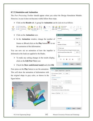 NX 10 for Engineering Design 162 Missouri University of Science and Technology
8.7.3 Simulation and Animation
The Post Processing Toolbar should appear when you select the Design Simulation Module.
However, in case it does not become visible follow these steps.
 Click on the Results tab. A group for Animation can be seen on it as follows
 Click on the Animation icon.
 In the Animation window, change the number of
frames to 10 and click on the Play button to see
the animation of the deformation
You can now see an animation of how the impeller is
deformed as the loads are applied to the blades.
 To make any setting changes in the results display,
click on the Edit Post View icon
 Check the Show undeformed model and click OK
Now press on the Play button to see the animation.
This will show the animation of deformation with
the original shape in grey color, as shown in the
figure below.
 