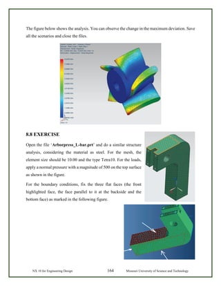 NX 10 for Engineering Design 164 Missouri University of Science and Technology
The figure below shows the analysis. You can observe the change in the maximum deviation. Save
all the scenarios and close the files.
8.8 EXERCISE
Open the file ‘Arborpress_L-bar.prt’ and do a similar structure
analysis, considering the material as steel. For the mesh, the
element size should be 10.00 and the type Tetra10. For the loads,
apply a normal pressure with a magnitude of 500 on the top surface
as shown in the figure.
For the boundary conditions, fix the three flat faces (the front
highlighted face, the face parallel to it at the backside and the
bottom face) as marked in the following figure.
 