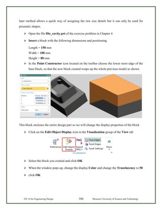 NX 10 for Engineering Design 166 Missouri University of Science and Technology
later method allows a quick way of assigning the raw size details but it can only be used for
prismatic shapes.
 Open the file Die_cavity.prt of the exercise problem in Chapter 4
 Insert a block with the following dimensions and positioning
Length = 150 mm
Width = 100 mm
Height = 80 mm
 In the Point Constructor icon located on the toolbar choose the lower most edge of the
base block, so that the new block created wraps up the whole previous model as shown
This block encloses the entire design part so we will change the display properties of the block
 Click on the Edit Object Display icon in the Visualization group of the View tab
 Select the block you created and click OK
 When the window pops up, change the display Color and change the Translucency to 50
 click OK
 