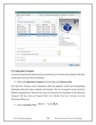 NX 10 for Engineering Design 168 Missouri University of Science and Technology
9.1.3 Operation Navigator
As soon as you get into the Manufacturing environment, you will notice many changes in the main
screen such as new icons that are displayed.
 Click on the Operation Navigator tab on the right on the Resource Bar
The Operation Navigator gives information about the programs created and corresponding
information about the cutters, methods, and strategies. The list of programs can be viewed in
different categorical lists. There are four ways of viewing the list of programs in the Operation
Navigator. The four views are Program Order view, Machine Tool view, Geometry view and
Machining Method view.
 Click on Geometry View
 