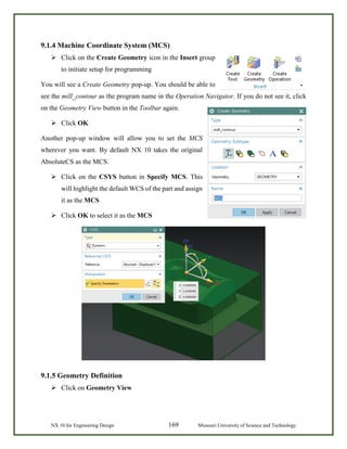 NX 10 for Engineering Design 169 Missouri University of Science and Technology
9.1.4 Machine Coordinate System (MCS)
 Click on the Create Geometry icon in the Insert group
to initiate setup for programming
You will see a Create Geometry pop-up. You should be able to
see the mill_contour as the program name in the Operation Navigator. If you do not see it, click
on the Geometry View button in the Toolbar again.
 Click OK
Another pop-up window will allow you to set the MCS
wherever you want. By default NX 10 takes the original
AbsoluteCS as the MCS.
 Click on the CSYS button in Specify MCS. This
will highlight the default WCS of the part and assign
it as the MCS
 Click OK to select it as the MCS
9.1.5 Geometry Definition
 Click on Geometry View
 