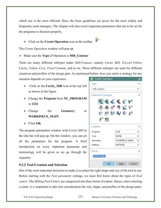 NX 10 for Engineering Design 171 Missouri University of Science and Technology
which one is the most efficient. Here, the basic guidelines are given for the most widely and
frequently used strategies. The chapter will also cover important parameters that are to be set for
the programs to function properly.
 Click on the Create Operation icon in the toolbar
The Create Operation window will pop up.
 Make sure the Type of Operation is Mill_Contour
There are many different subtypes under Mill-Contour, namely Cavity Mill, Z-Level Follow
Cavity, Follow Core, Fixed Contour, and so on. These different subtypes are used for different
situations and profiles of the design part. As mentioned before, how you select a strategy for any
situation depends on your experience.
 Click on the Cavity_Mill icon at the top left
as shown in the figure
 Change the Program from NC_PROGRAM
to 1234
 Change the Geometry to
WORKPIECE_MAIN
 Click OK
The program parameters window with Cavity Mill in
the title bar will pop up. On this window, you can set
all the parameters for the program. A brief
introduction on every important parameter and
terminology will be given as we go through the
sequence.
9.2.2 Tool Creation and Selection
One of the most important decisions to make is to select the right shape and size of the tool to use.
Before starting with the Tool parameter settings, we must first know about the types of Tool
cutters. The Milling Tool Cutters are categorized into three forms of cutters. Hence, when selecting
a cutter, it is important to take into consideration the size, shape, and profiles of the design parts.
 