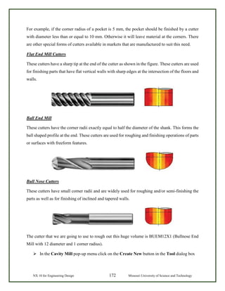 NX 10 for Engineering Design 172 Missouri University of Science and Technology
For example, if the corner radius of a pocket is 5 mm, the pocket should be finished by a cutter
with diameter less than or equal to 10 mm. Otherwise it will leave material at the corners. There
are other special forms of cutters available in markets that are manufactured to suit this need.
Flat End Mill Cutters
These cutters have a sharp tip at the end of the cutter as shown in the figure. These cutters are used
for finishing parts that have flat vertical walls with sharp edges at the intersection of the floors and
walls.
Ball End Mill
These cutters have the corner radii exactly equal to half the diameter of the shank. This forms the
ball shaped profile at the end. These cutters are used for roughing and finishing operations of parts
or surfaces with freeform features.
Bull Nose Cutters
These cutters have small corner radii and are widely used for roughing and/or semi-finishing the
parts as well as for finishing of inclined and tapered walls.
The cutter that we are going to use to rough out this huge volume is BUEM12X1 (Bullnose End
Mill with 12 diameter and 1 corner radius).
 In the Cavity Mill pop-up menu click on the Create New button in the Tool dialog box
 