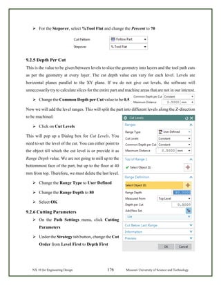 NX 10 for Engineering Design 176 Missouri University of Science and Technology
 For the Stepover, select %Tool Flat and change the Percent to 70
9.2.5 Depth Per Cut
This is the value to be given between levels to slice the geometry into layers and the tool path cuts
as per the geometry at every layer. The cut depth value can vary for each level. Levels are
horizontal planes parallel to the XY plane. If we do not give cut levels, the software will
unnecessarily try to calculate slices for the entire part and machine areas that are not in our interest.
 Change the Common Depth per Cut value to be 0.5
Now we will add the level ranges. This will split the part into different levels along the Z-direction
to be machined.
 Click on Cut Levels
This will pop up a Dialog box for Cut Levels. You
need to set the level of the cut. You can either point to
the object till which the cut level is or provide it as
Range Depth value. We are not going to mill up to the
bottommost face of the part, but up to the floor at 40
mm from top. Therefore, we must delete the last level.
 Change the Range Type to User Defined
 Change the Range Depth to 80
 Select OK
9.2.6 Cutting Parameters
 On the Path Settings menu, click Cutting
Parameters
 Under the Strategy tab button, change the Cut
Order from Level First to Depth First
 