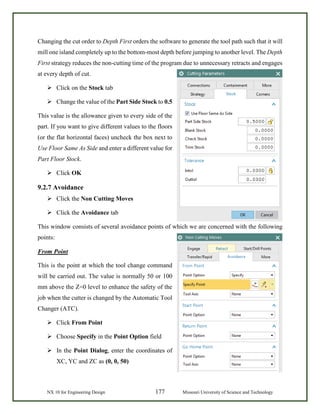 NX 10 for Engineering Design 177 Missouri University of Science and Technology
Changing the cut order to Depth First orders the software to generate the tool path such that it will
mill one island completely up to the bottom-most depth before jumping to another level. The Depth
First strategy reduces the non-cutting time of the program due to unnecessary retracts and engages
at every depth of cut.
 Click on the Stock tab
 Change the value of the Part Side Stock to 0.5
This value is the allowance given to every side of the
part. If you want to give different values to the floors
(or the flat horizontal faces) uncheck the box next to
Use Floor Same As Side and enter a different value for
Part Floor Stock.
 Click OK
9.2.7 Avoidance
 Click the Non Cutting Moves
 Click the Avoidance tab
This window consists of several avoidance points of which we are concerned with the following
points:
From Point
This is the point at which the tool change command
will be carried out. The value is normally 50 or 100
mm above the Z=0 level to enhance the safety of the
job when the cutter is changed by the Automatic Tool
Changer (ATC).
 Click From Point
 Choose Specify in the Point Option field
 In the Point Dialog, enter the coordinates of
XC, YC and ZC as (0, 0, 50)
 