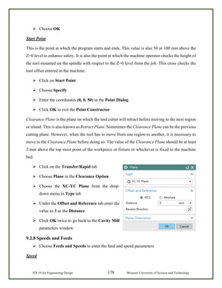 NX 10 for Engineering Design 178 Missouri University of Science and Technology
 Choose OK
Start Point
This is the point at which the program starts and ends. This value is also 50 or 100 mm above the
Z=0 level to enhance safety. It is also the point at which the machine operator checks the height of
the tool mounted on the spindle with respect to the Z=0 level from the job. This cross checks the
tool offset entered in the machine.
 Click on Start Point
 Choose Specify
 Enter the coordinates (0, 0, 50) in the Point Dialog
 Click OK to exit the Point Constructor
Clearance Plane is the plane on which the tool cutter will retract before moving to the next region
or island. This is also known as Retract Plane. Sometimes the Clearance Plane can be the previous
cutting plane. However, when the tool has to move from one region to another, it is necessary to
move to the Clearance Plane before doing so. The value of the Clearance Plane should be at least
2 mm above the top most point of the workpiece or fixture or whichever is fixed to the machine
bed.
 Click on the Transfer/Rapid tab
 Choose Plane in the Clearance Option
 Choose the XC-YC Plane from the drop-
down menu in Type tab
 Under the Offset and Reference tab enter the
value as 3 as the Distance
 Click OK twice to go back to the Cavity Mill
parameters window
9.2.8 Speeds and Feeds
 Choose Feeds and Speeds to enter the feed and speed parameters
Speed
 