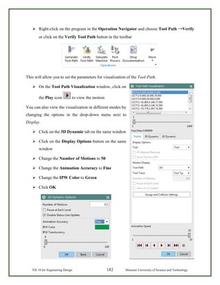 NX 10 for Engineering Design 182 Missouri University of Science and Technology
 Right-click on the program in the Operation Navigator and choose Tool Path →Verify
or click on the Verify Tool Path button in the toolbar
This will allow you to set the parameters for visualization of the Tool-Path.
 On the Tool Path Visualization window, click on
the Play icon to view the motion
You can also view the visualization in different modes by
changing the options in the drop-down menu next to
Display.
 Click on the 3D Dynamic tab on the same window
 Click on the Display Options button on the same
window
 Change the Number of Motions to 50
 Change the Animation Accuracy to Fine
 Change the IPW Color to Green
 Click OK
 