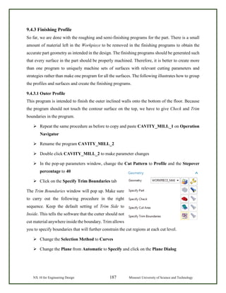 NX 10 for Engineering Design 187 Missouri University of Science and Technology
9.4.3 Finishing Profile
So far, we are done with the roughing and semi-finishing programs for the part. There is a small
amount of material left in the Workpiece to be removed in the finishing programs to obtain the
accurate part geometry as intended in the design. The finishing programs should be generated such
that every surface in the part should be properly machined. Therefore, it is better to create more
than one program to uniquely machine sets of surfaces with relevant cutting parameters and
strategies rather than make one program for all the surfaces. The following illustrates how to group
the profiles and surfaces and create the finishing programs.
9.4.3.1 Outer Profile
This program is intended to finish the outer inclined walls onto the bottom of the floor. Because
the program should not touch the contour surface on the top, we have to give Check and Trim
boundaries in the program.
 Repeat the same procedure as before to copy and paste CAVITY_MILL_1 on Operation
Navigator
 Rename the program CAVITY_MILL_2
 Double click CAVITY_MILL_2 to make parameter changes
 In the pop-up parameters window, change the Cut Pattern to Profile and the Stepover
percentage to 40
 Click on the Specify Trim Boundaries tab
The Trim Boundaries window will pop up. Make sure
to carry out the following procedure in the right
sequence. Keep the default setting of Trim Side to
Inside. This tells the software that the cutter should not
cut material anywhere inside the boundary. Trim allows
you to specify boundaries that will further constrain the cut regions at each cut level.
 Change the Selection Method to Curves
 Change the Plane from Automatic to Specify and click on the Plane Dialog
 