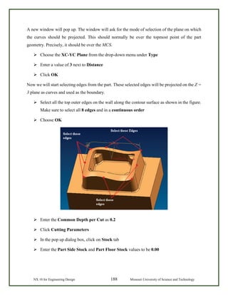 NX 10 for Engineering Design 188 Missouri University of Science and Technology
A new window will pop up. The window will ask for the mode of selection of the plane on which
the curves should be projected. This should normally be over the topmost point of the part
geometry. Precisely, it should be over the MCS.
 Choose the XC-YC Plane from the drop-down menu under Type
 Enter a value of 3 next to Distance
 Click OK
Now we will start selecting edges from the part. These selected edges will be projected on the Z =
3 plane as curves and used as the boundary.
 Select all the top outer edges on the wall along the contour surface as shown in the figure.
Make sure to select all 8 edges and in a continuous order
 Choose OK
 Enter the Common Depth per Cut as 0.2
 Click Cutting Parameters
 In the pop up dialog box, click on Stock tab
 Enter the Part Side Stock and Part Floor Stock values to be 0.00
 